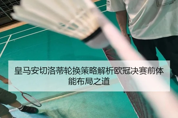 皇马安切洛蒂轮换策略解析欧冠决赛前体能布局之道