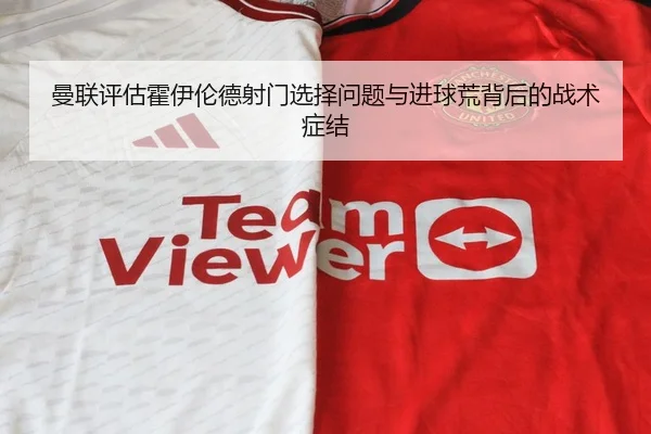 曼联评估霍伊伦德射门选择问题与进球荒背后的战术症结