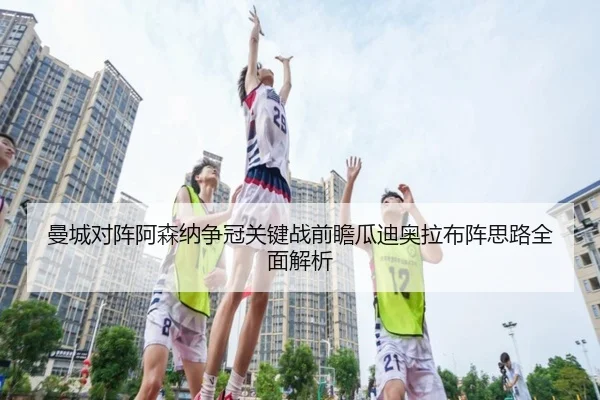 曼城对阵阿森纳争冠关键战前瞻瓜迪奥拉布阵思路全面解析
