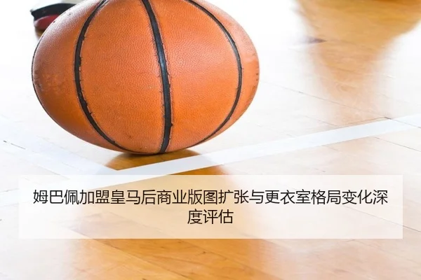 姆巴佩加盟皇马后商业版图扩张与更衣室格局变化深度评估