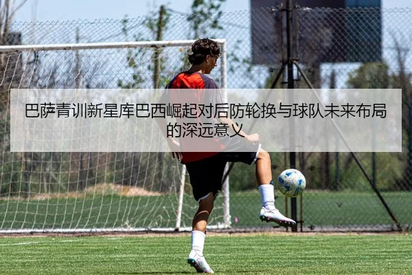 巴萨青训新星库巴西崛起对后防轮换与球队未来布局的深远意义（kaiyun）